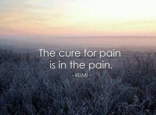 The cure for pain is in the pain - Rumi