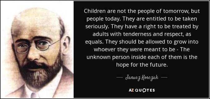 Children are not the people of tomorrow by people today. They are entitled to be taken seriously. They have a right to be treated by adults with tenderness and respect as equals. They should be allowed to grow into whoever they were meant to be - The unknown person inside each of them is the hope for the future - Janusz Korczak