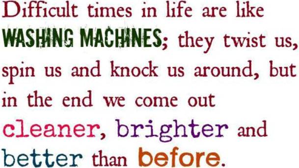 Hard times in life are like washing machines. They twist us, spin us and knock us around, but in the end we come out cleaner, brighter and better than before